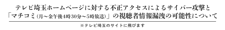 テレビ埼玉ホームページに対する不正アクセスによるサイバー攻撃と「マチコミ（月～金午後4時30分～5時放送）」の視聴者情報漏洩の可能性について